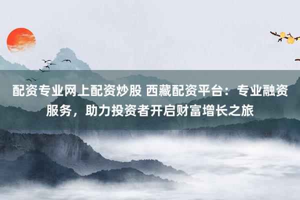 配资专业网上配资炒股 西藏配资平台：专业融资服务，助力投资者开启财富增长之旅