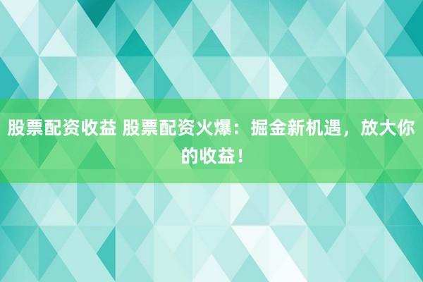 股票配资收益 股票配资火爆：掘金新机遇，放大你的收益！