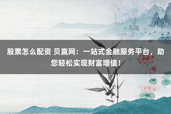 股票怎么配资 贝赢网：一站式金融服务平台，助您轻松实现财富增值！