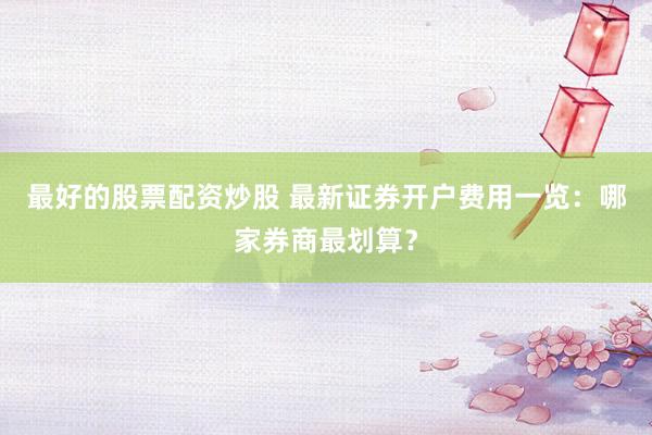 最好的股票配资炒股 最新证券开户费用一览：哪家券商最划算？