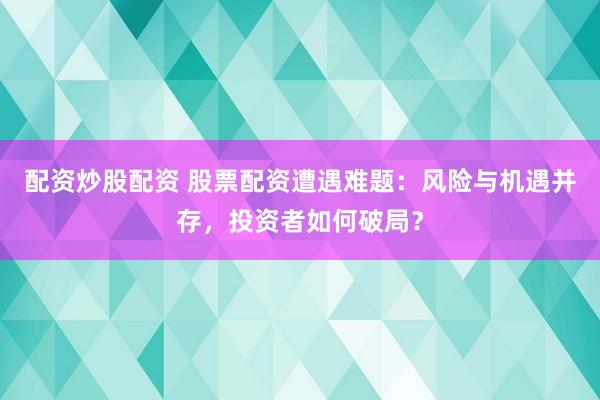 配资炒股配资 股票配资遭遇难题：风险与机遇并存，投资者如何破局？