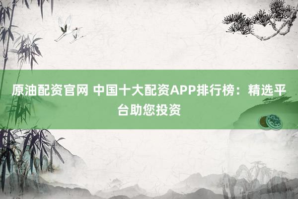原油配资官网 中国十大配资APP排行榜：精选平台助您投资