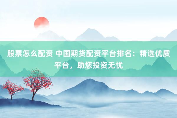 股票怎么配资 中国期货配资平台排名：精选优质平台，助您投资无忧
