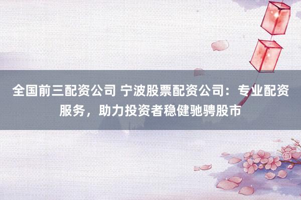 全国前三配资公司 宁波股票配资公司：专业配资服务，助力投资者稳健驰骋股市
