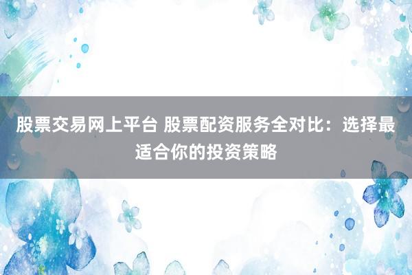 股票交易网上平台 股票配资服务全对比：选择最适合你的投资策略