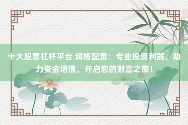十大股票杠杆平台 润格配资：专业投资利器，助力资金增值，开启您的财富之旅！
