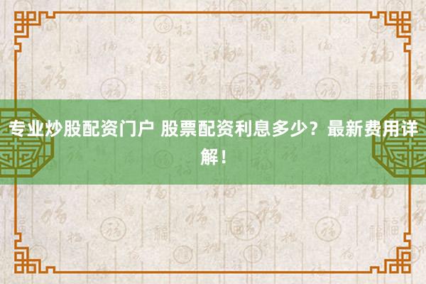 专业炒股配资门户 股票配资利息多少？最新费用详解！