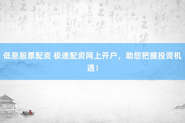 低息股票配资 极速配资网上开户，助您把握投资机遇！