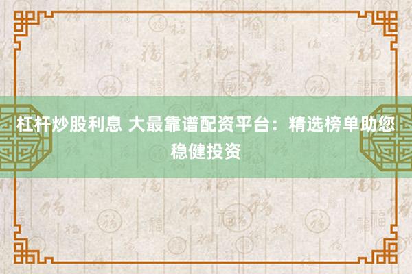 杠杆炒股利息 大最靠谱配资平台：精选榜单助您稳健投资