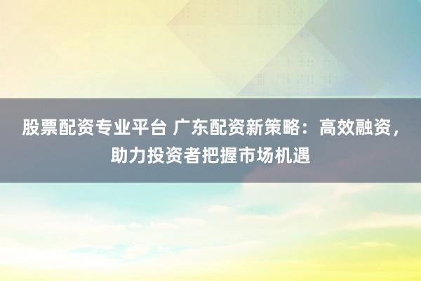 股票配资专业平台 广东配资新策略：高效融资，助力投资者把握市场机遇