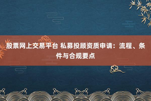 股票网上交易平台 私募投顾资质申请：流程、条件与合规要点