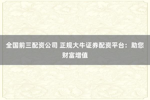 全国前三配资公司 正规大牛证券配资平台：助您财富增值
