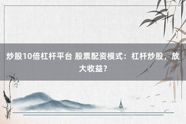 炒股10倍杠杆平台 股票配资模式：杠杆炒股，放大收益？