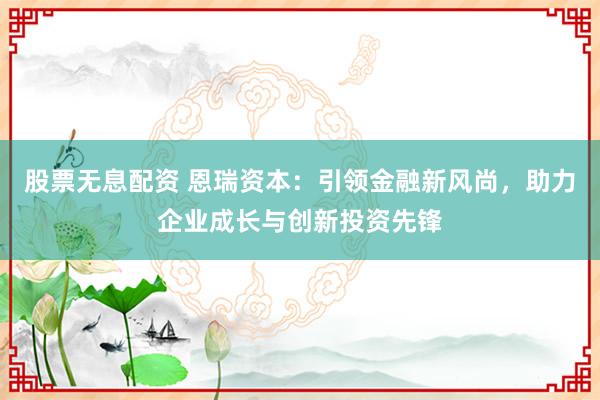 股票无息配资 恩瑞资本：引领金融新风尚，助力企业成长与创新投资先锋