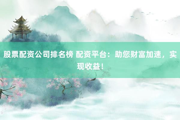 股票配资公司排名榜 配资平台：助您财富加速，实现收益！