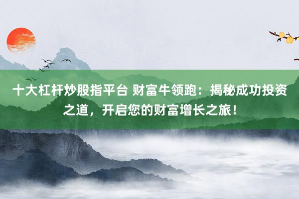 十大杠杆炒股指平台 财富牛领跑：揭秘成功投资之道，开启您的财富增长之旅！