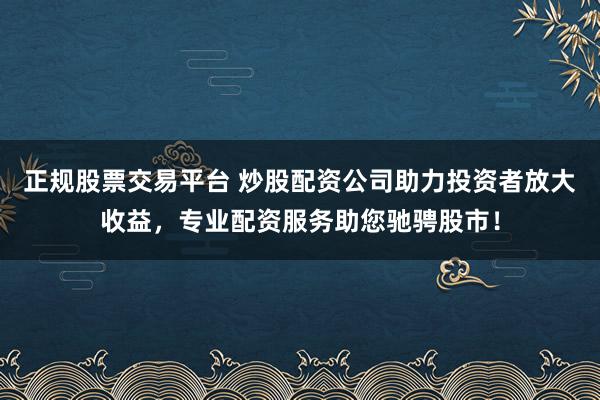 正规股票交易平台 炒股配资公司助力投资者放大收益，专业配资服务助您驰骋股市！