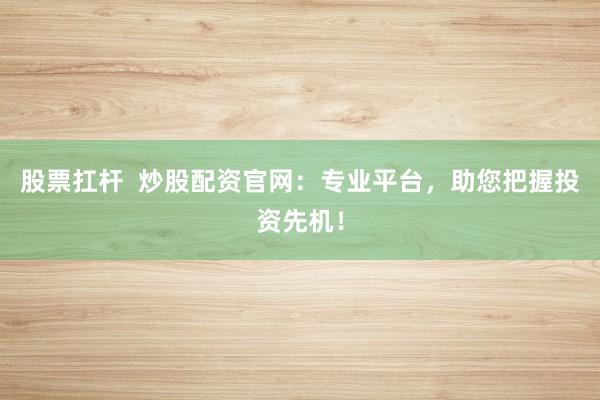 股票扛杆  炒股配资官网：专业平台，助您把握投资先机！