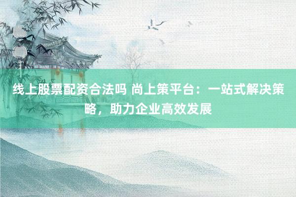 线上股票配资合法吗 尚上策平台：一站式解决策略，助力企业高效发展