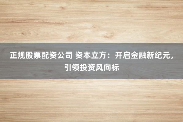 正规股票配资公司 资本立方：开启金融新纪元，引领投资风向标