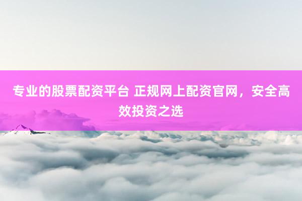 专业的股票配资平台 正规网上配资官网，安全高效投资之选