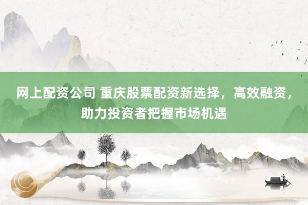 网上配资公司 重庆股票配资新选择，高效融资，助力投资者把握市场机遇