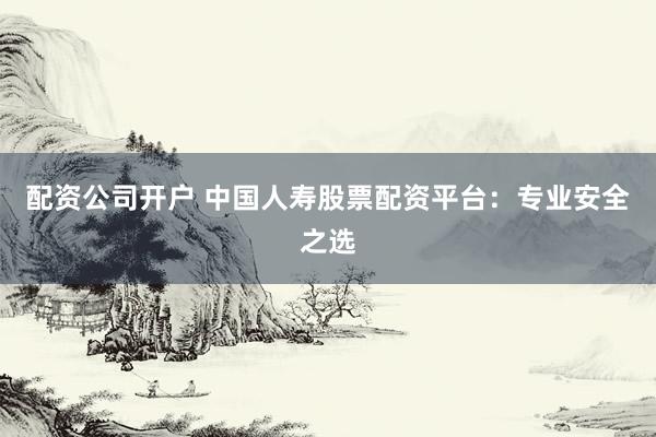 配资公司开户 中国人寿股票配资平台：专业安全之选