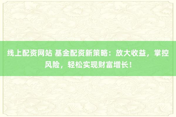线上配资网站 基金配资新策略：放大收益，掌控风险，轻松实现财富增长！