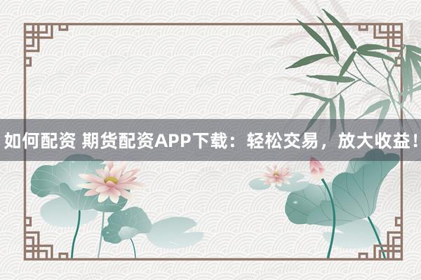 如何配资 期货配资APP下载：轻松交易，放大收益！