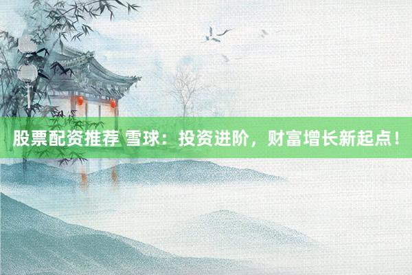 股票配资推荐 雪球：投资进阶，财富增长新起点！