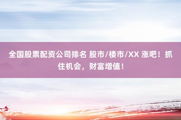 全国股票配资公司排名 股市/楼市/XX 涨吧！抓住机会，财富增值！