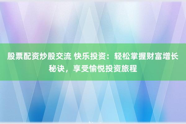 股票配资炒股交流 快乐投资：轻松掌握财富增长秘诀，享受愉悦投资旅程