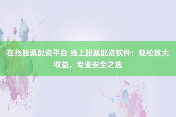在线股票配资平台 线上股票配资软件：轻松放大收益，专业安全之选