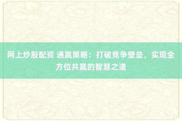 网上炒股配资 通赢策略：打破竞争壁垒，实现全方位共赢的智慧之道
