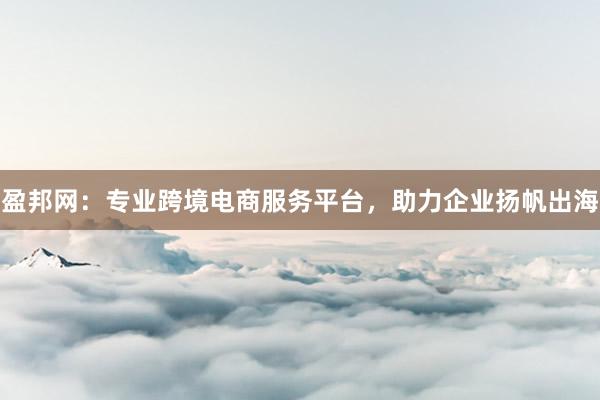 盈邦网：专业跨境电商服务平台，助力企业扬帆出海