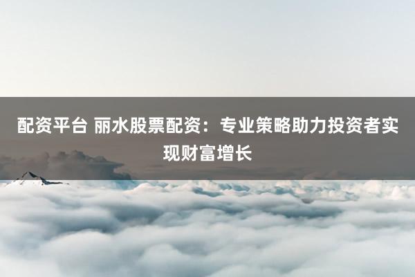 配资平台 丽水股票配资:专业策略助力投资者实现财富增长