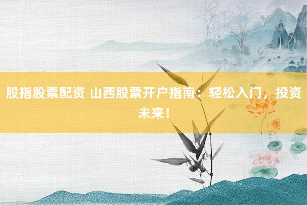 股指股票配资 山西股票开户指南:轻松入门,投资未来!