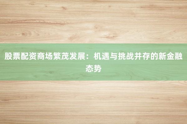 股票配资商场繁茂发展：机遇与挑战并存的新金融态势