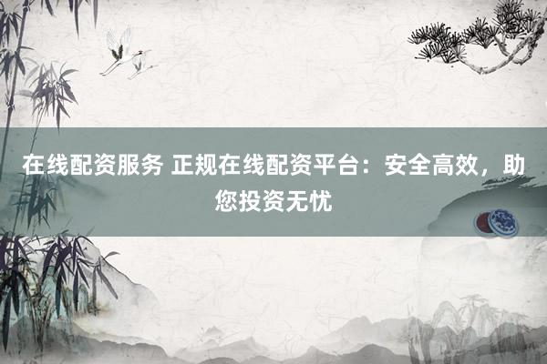 在线配资服务 正规在线配资平台：安全高效，助您投资无忧