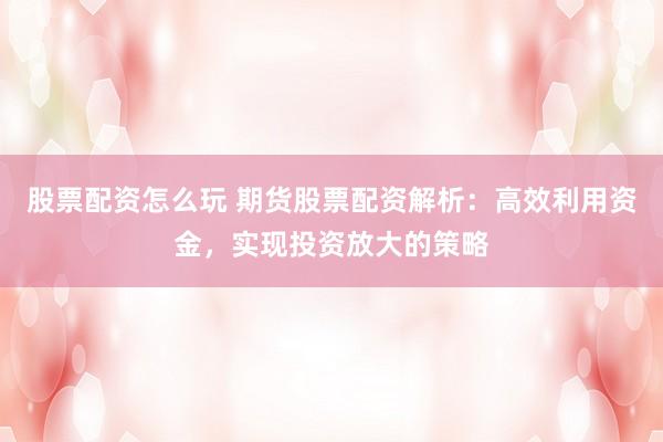 股票配资怎么玩 期货股票配资解析：高效利用资金，实现投资放大的策略