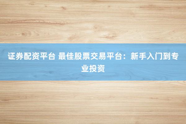 证券配资平台 最佳股票交易平台：新手入门到专业投资