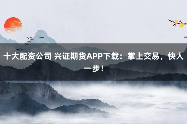 十大配资公司 兴证期货APP下载：掌上交易，快人一步！
