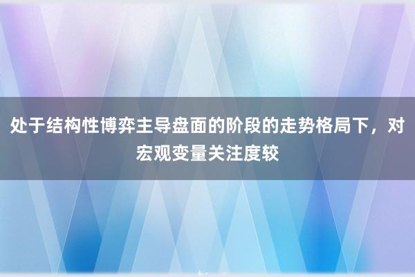 处于结构性博弈主导盘面的阶段的走势格局下，对宏观变量关注度较