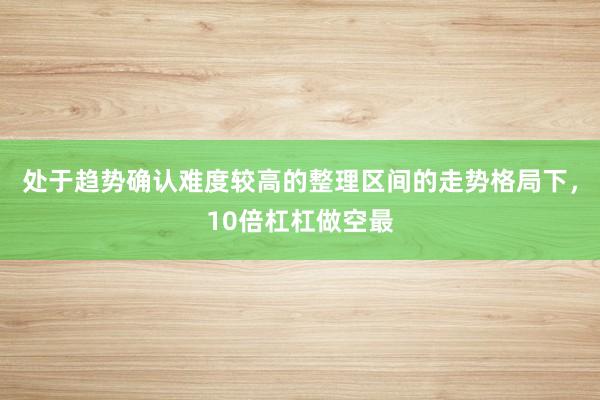 处于趋势确认难度较高的整理区间的走势格局下，10倍杠杠做空最