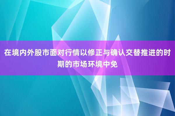 在境内外股市面对行情以修正与确认交替推进的时期的市场环境中免