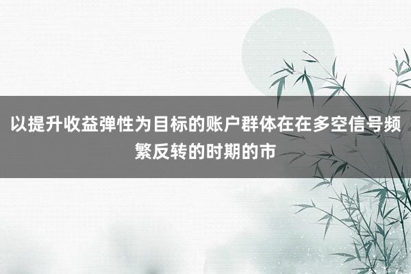 以提升收益弹性为目标的账户群体在在多空信号频繁反转的时期的市