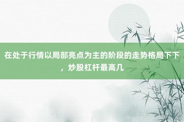 在处于行情以局部亮点为主的阶段的走势格局下下，炒股杠杆最高几