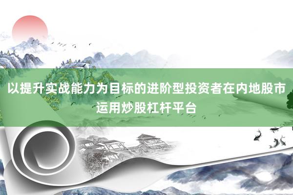 以提升实战能力为目标的进阶型投资者在内地股市运用炒股杠杆平台
