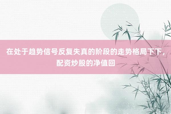 在处于趋势信号反复失真的阶段的走势格局下下，配资炒股的净值回