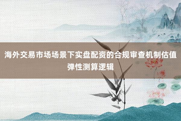 海外交易市场场景下实盘配资的合规审查机制估值弹性测算逻辑